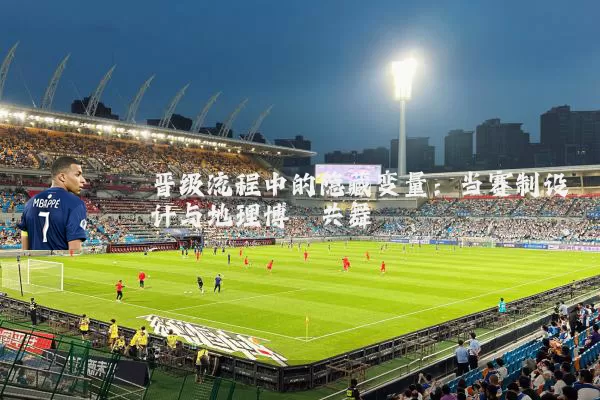 晋级流程中的隐藏变量:当赛制设计与地理博弈共舞