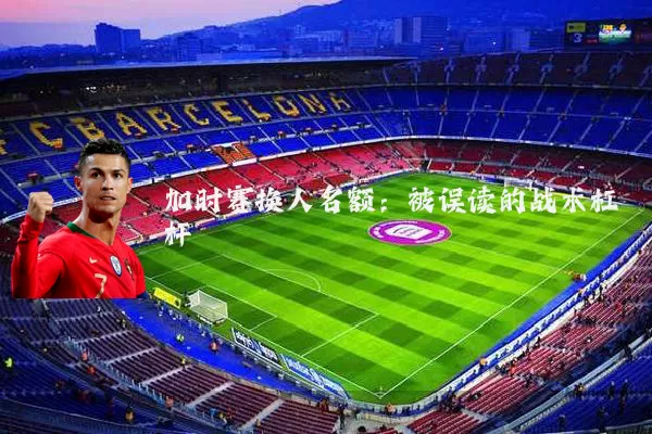 加时赛换人名额:被误读的战术杠杆